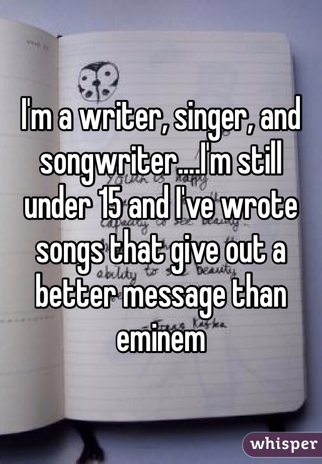 I'm a writer, singer, and songwriter....I'm still under 15 and I've wrote songs that give out a better message than eminem 