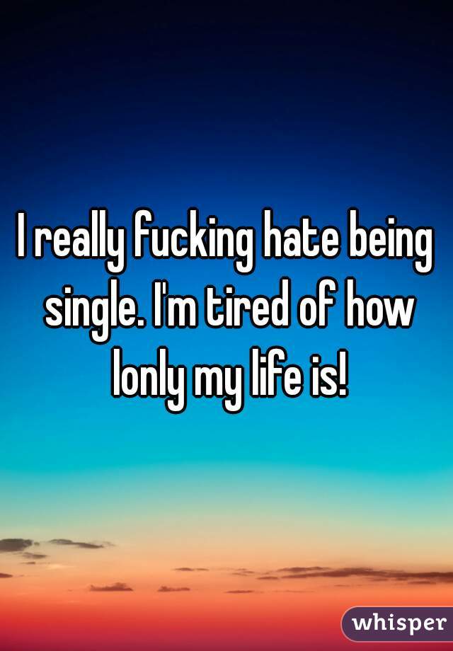 I really fucking hate being single. I'm tired of how lonly my life is!
