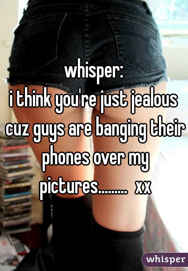 whisper:
i think you're just jealous cuz guys are banging their phones over my pictures.........  xx