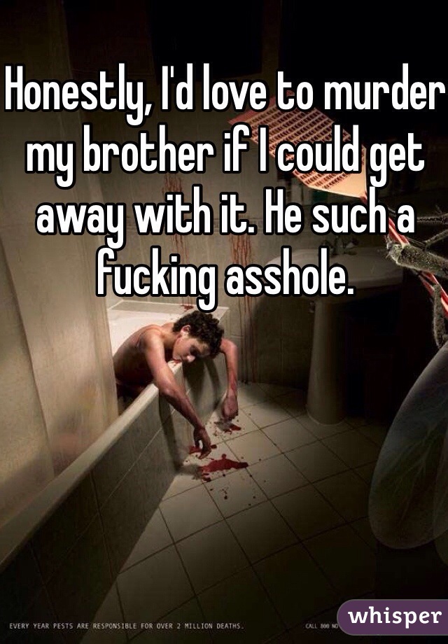 Honestly, I'd love to murder my brother if I could get away with it. He such a fucking asshole.