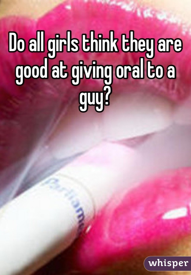 Do all girls think they are good at giving oral to a guy?
