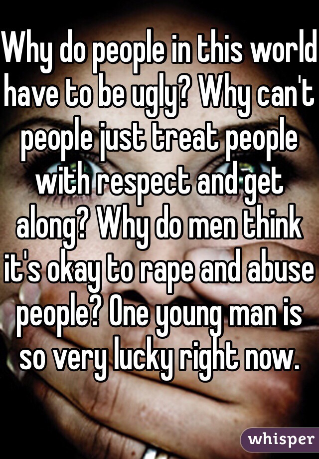 Why do people in this world have to be ugly? Why can't people just treat people with respect and get along? Why do men think it's okay to rape and abuse people? One young man is so very lucky right now.