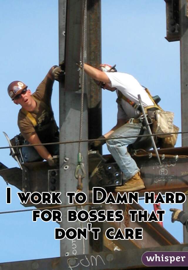 I work to Damn hard for bosses that don't care