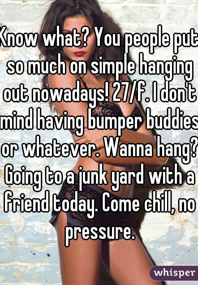 Know what? You people put so much on simple hanging out nowadays! 27/f. I don't mind having bumper buddies or whatever. Wanna hang? Going to a junk yard with a friend today. Come chill, no pressure.