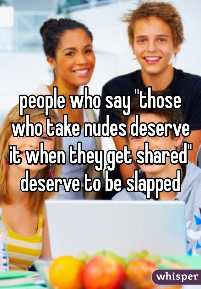people who say "those who take nudes deserve it when they get shared" deserve to be slapped 