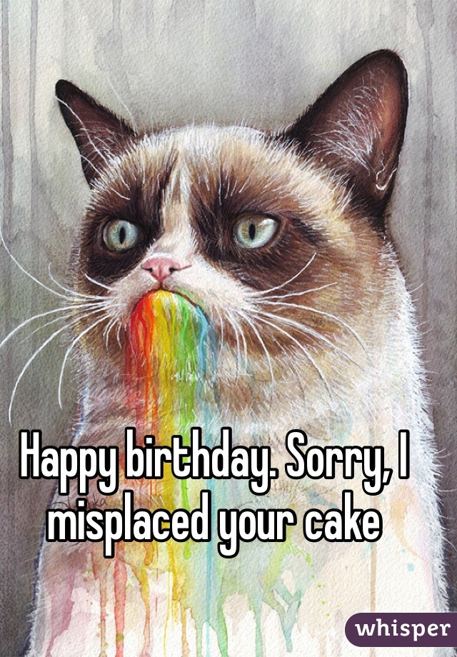 Happy birthday. Sorry, I misplaced your cake