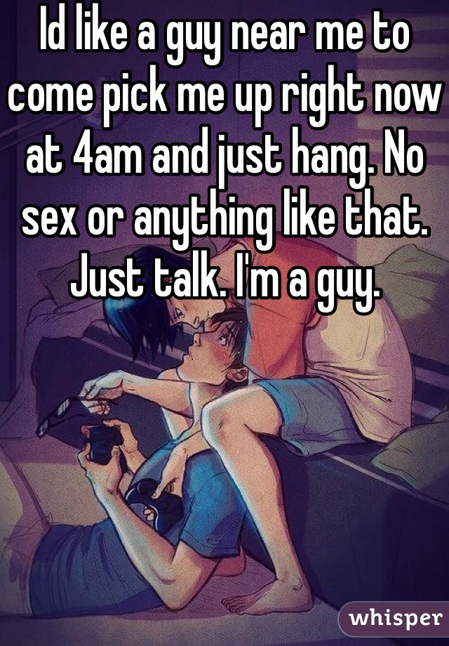 Id like a guy near me to come pick me up right now at 4am and just hang. No sex or anything like that. Just talk. I'm a guy. 