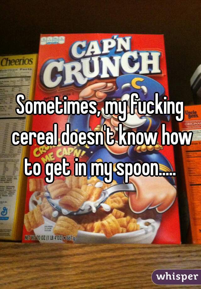 Sometimes, my fucking cereal doesn't know how to get in my spoon..... 