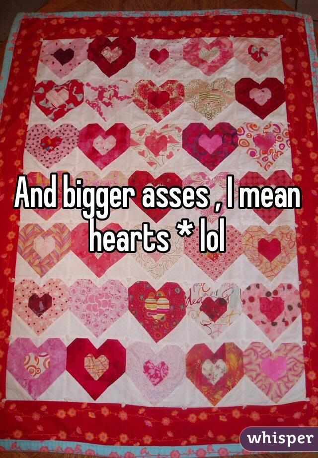 And bigger asses , I mean hearts * lol