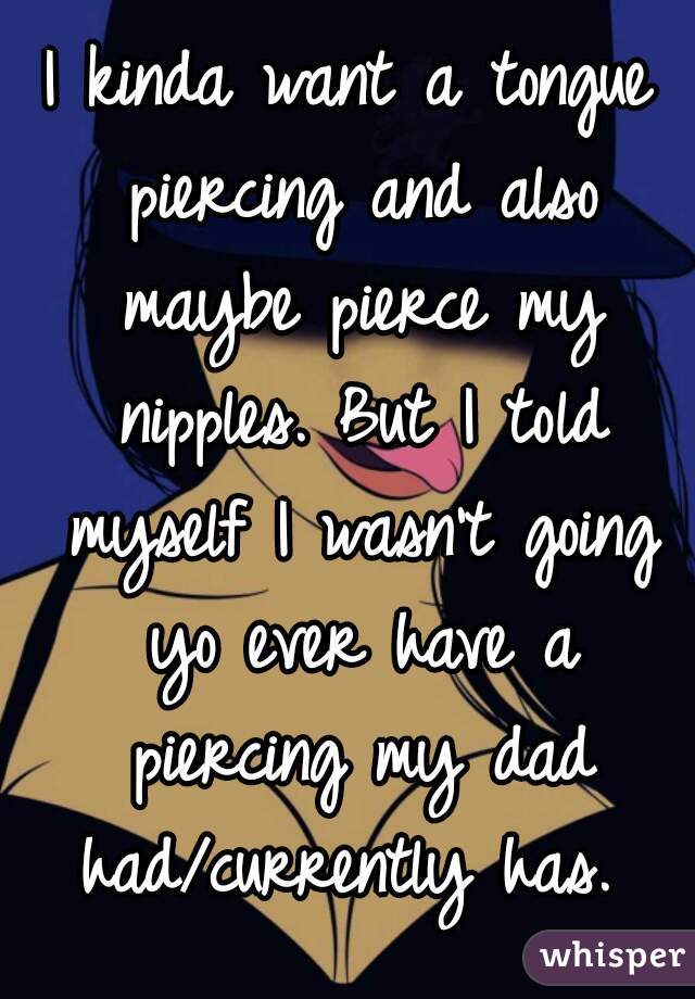 I kinda want a tongue piercing and also maybe pierce my nipples. But I told myself I wasn't going yo ever have a piercing my dad had/currently has. 
