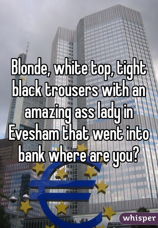Blonde, white top, tight black trousers with an amazing ass lady in Evesham that went into bank where are you?