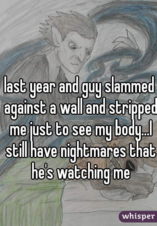 last year and guy slammed against a wall and stripped me just to see my body...I still have nightmares that he's watching me