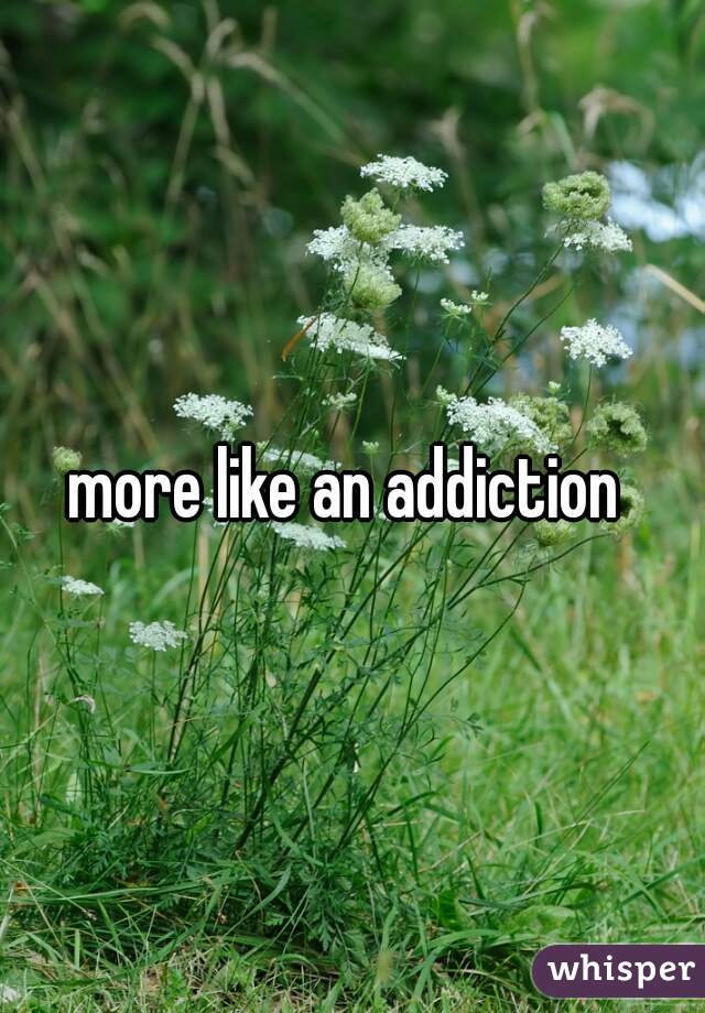 more like an addiction 