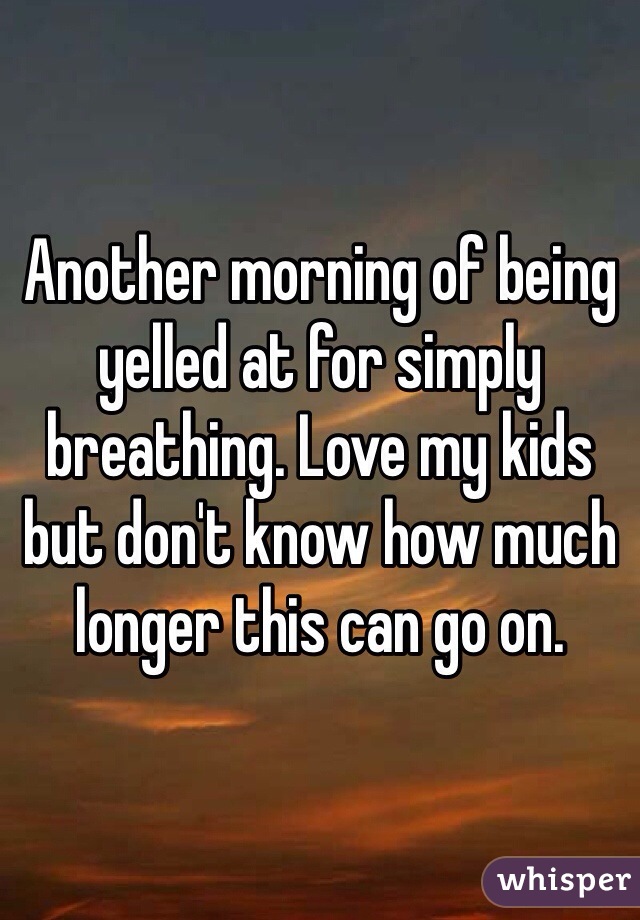 Another morning of being yelled at for simply breathing. Love my kids but don't know how much longer this can go on. 