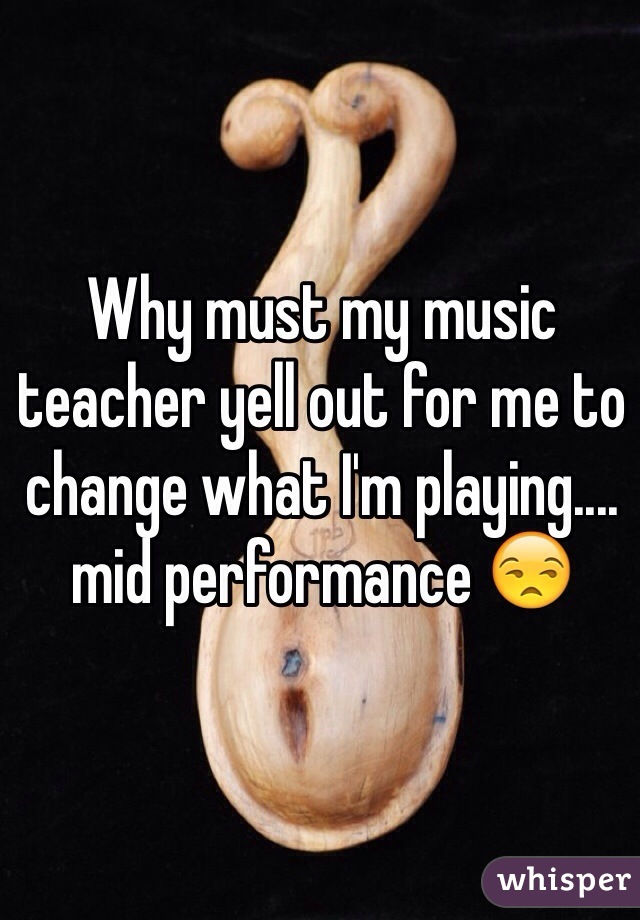 Why must my music teacher yell out for me to change what I'm playing.... mid performance 😒