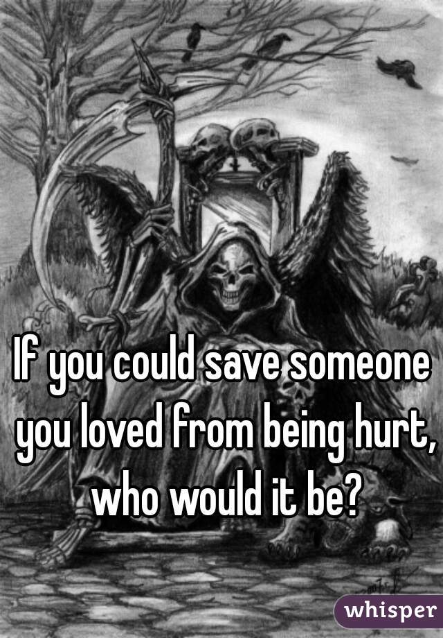 If you could save someone you loved from being hurt, who would it be?