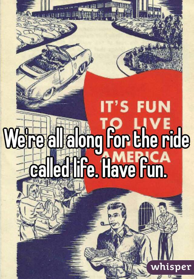 We're all along for the ride called life. Have fun.