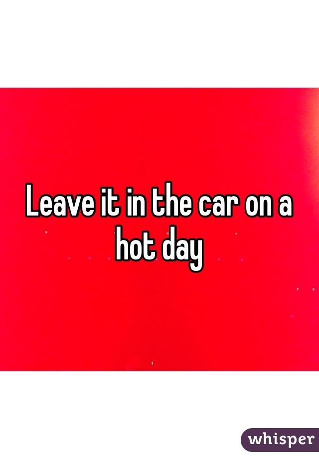 Leave it in the car on a hot day