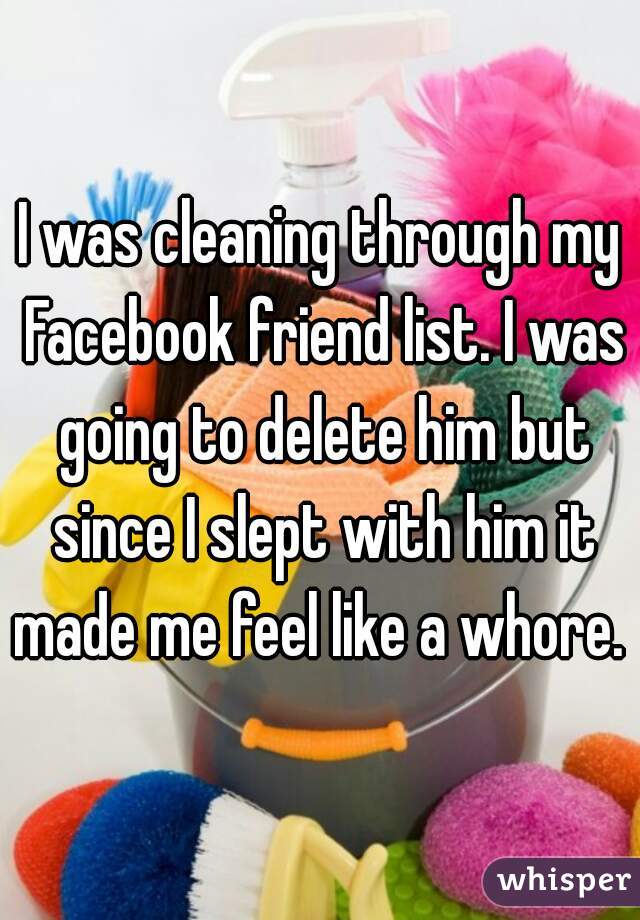 I was cleaning through my Facebook friend list. I was going to delete him but since I slept with him it made me feel like a whore. 