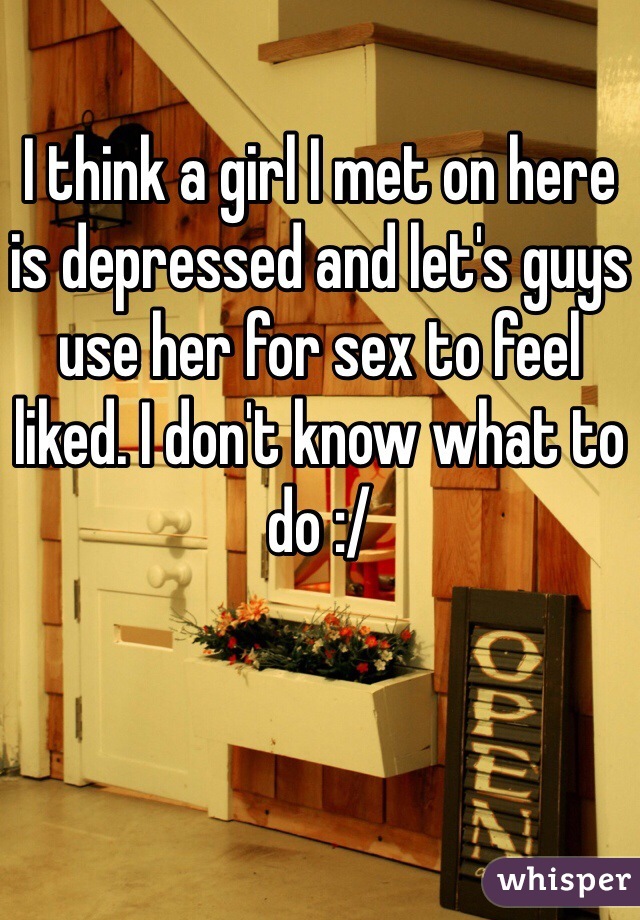 I think a girl I met on here is depressed and let's guys use her for sex to feel liked. I don't know what to do :/