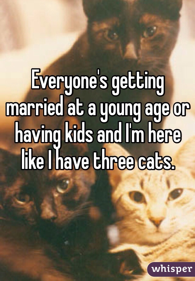 Everyone's getting married at a young age or having kids and I'm here like I have three cats.