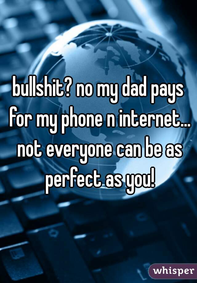 bullshit? no my dad pays for my phone n internet... not everyone can be as perfect as you!