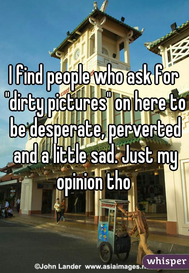 I find people who ask for "dirty pictures" on here to be desperate, perverted and a little sad. Just my opinion tho 