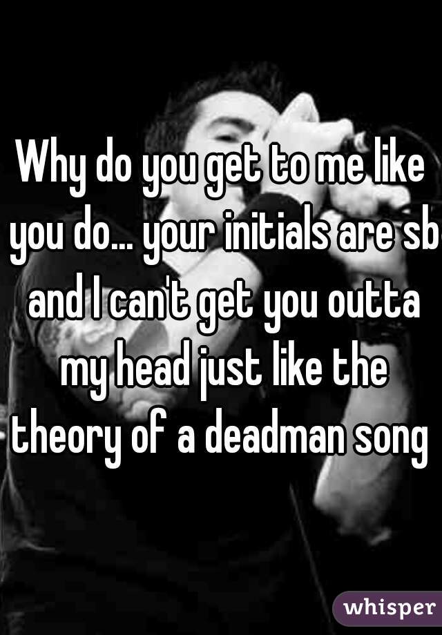 Why do you get to me like you do... your initials are sb and I can't get you outta my head just like the theory of a deadman song 