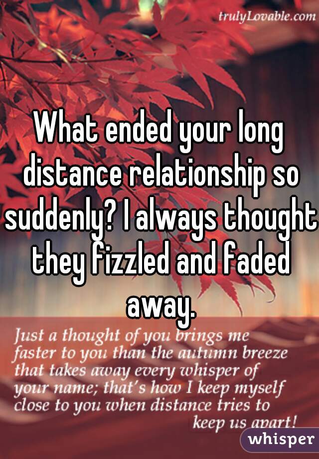 What ended your long distance relationship so suddenly? I always thought they fizzled and faded away.