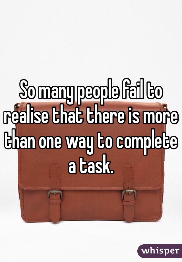 So many people fail to realise that there is more than one way to complete a task.