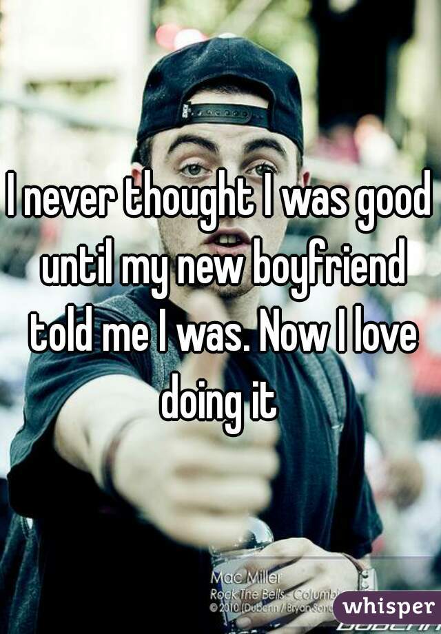 I never thought I was good until my new boyfriend told me I was. Now I love doing it 