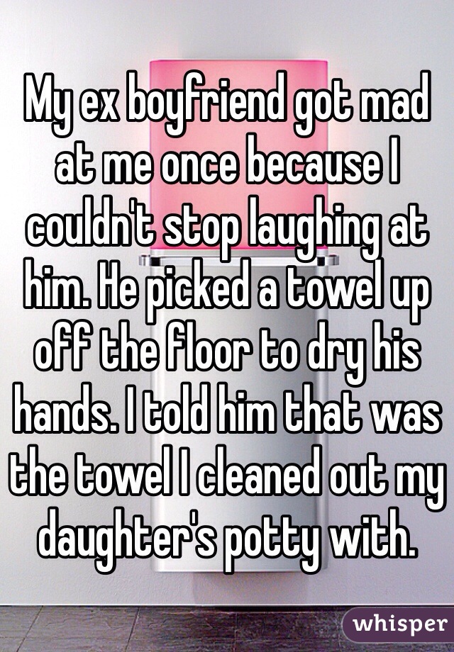 My ex boyfriend got mad at me once because I couldn't stop laughing at him. He picked a towel up off the floor to dry his hands. I told him that was the towel I cleaned out my daughter's potty with. 