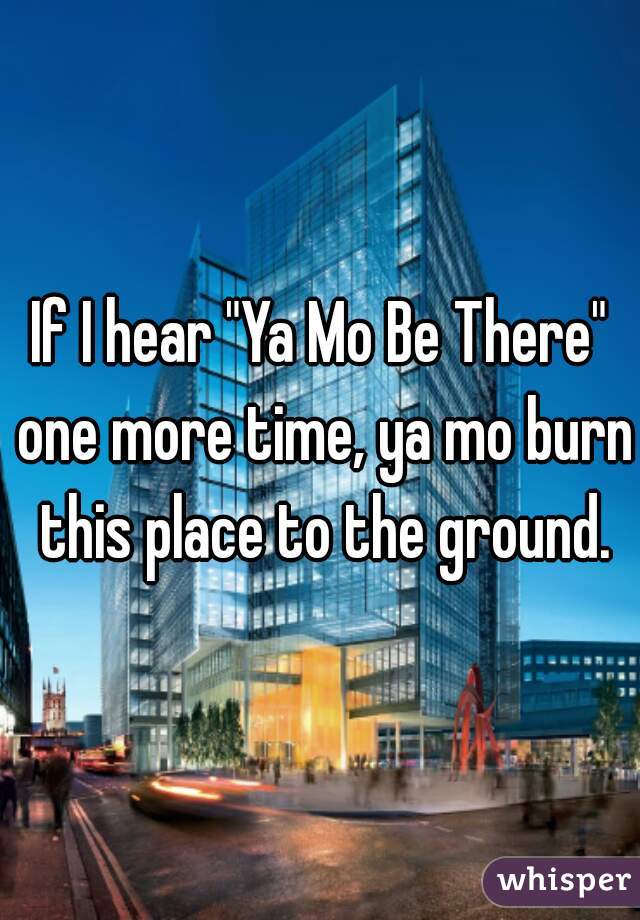 If I hear "Ya Mo Be There" one more time, ya mo burn this place to the ground.