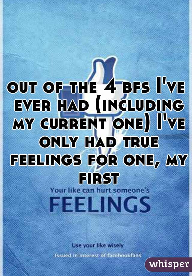 out of the 4 bfs I've ever had (including my current one) I've only had true feelings for one, my first 