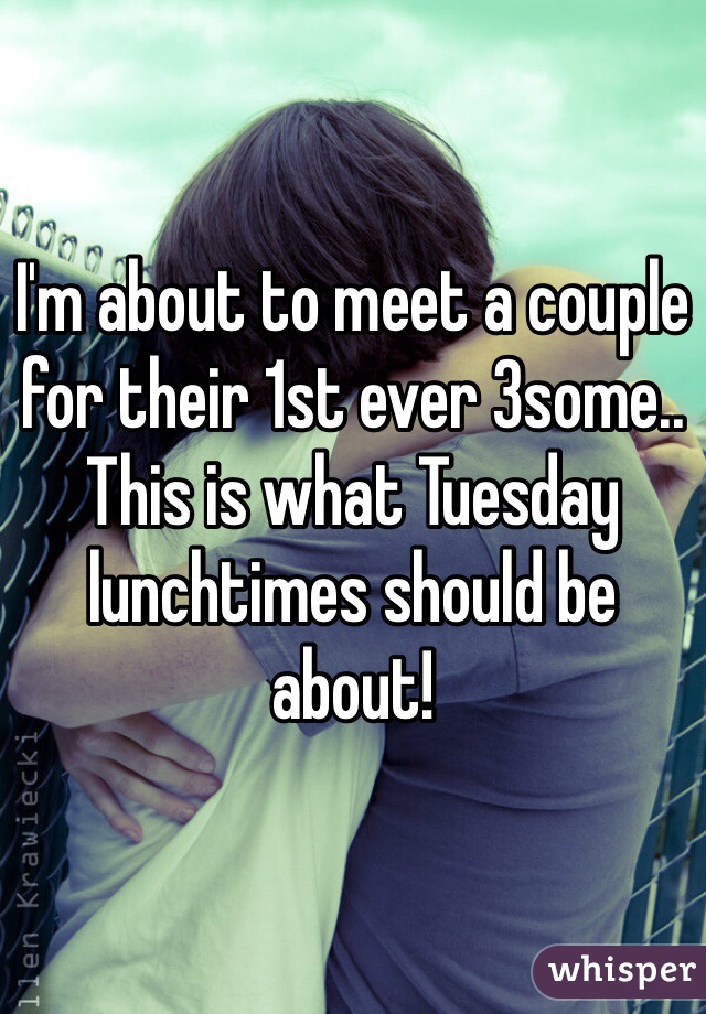 I'm about to meet a couple for their 1st ever 3some.. 
This is what Tuesday lunchtimes should be about!