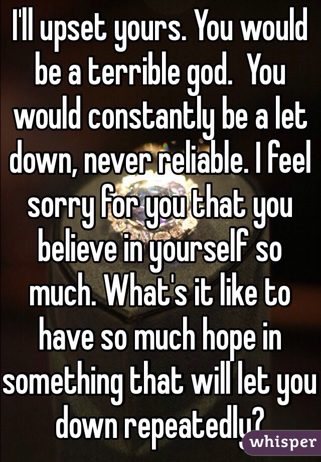 I'll upset yours. You would be a terrible god.  You would constantly be a let down, never reliable. I feel sorry for you that you believe in yourself so much. What's it like to have so much hope in something that will let you down repeatedly? 