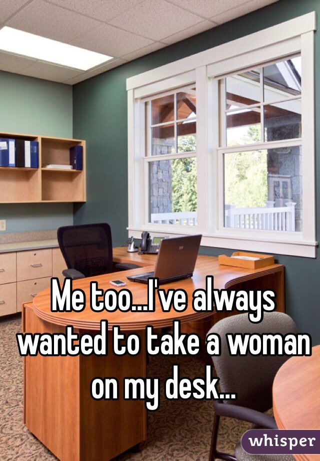 Me too…I've always wanted to take a woman on my desk…