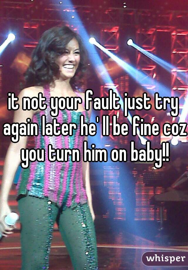 it not your fault just try again later he' ll be fine coz you turn him on baby!!