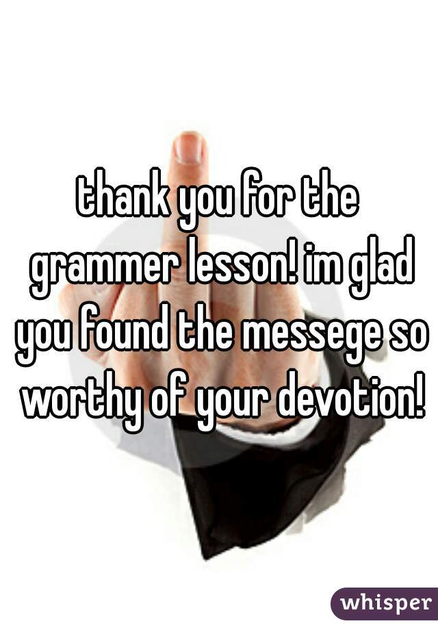 thank you for the grammer lesson! im glad you found the messege so worthy of your devotion!