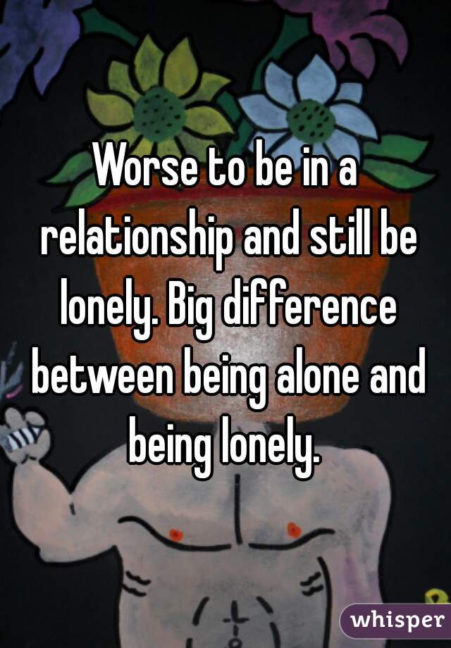Worse to be in a relationship and still be lonely. Big difference between being alone and being lonely. 