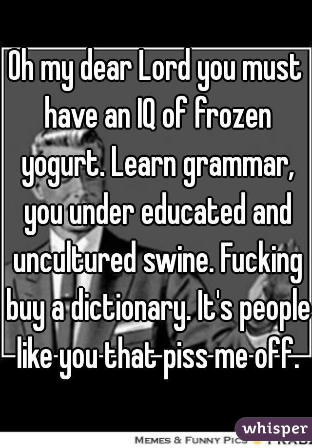 Oh my dear Lord you must have an IQ of frozen yogurt. Learn grammar, you under educated and uncultured swine. Fucking buy a dictionary. It's people like you that piss me off.