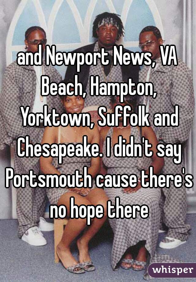 and Newport News, VA Beach, Hampton, Yorktown, Suffolk and Chesapeake. I didn't say Portsmouth cause there's no hope there