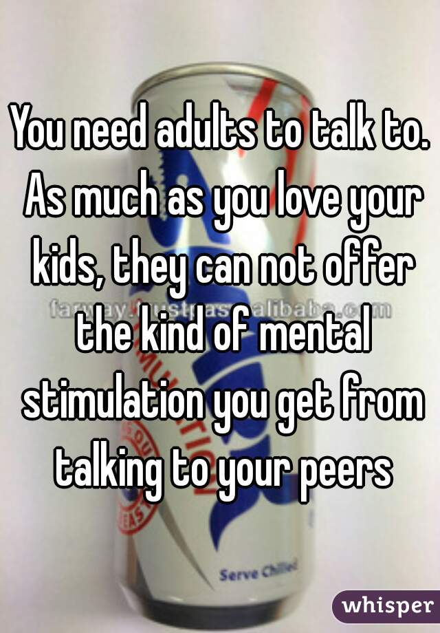 You need adults to talk to. As much as you love your kids, they can not offer the kind of mental stimulation you get from talking to your peers