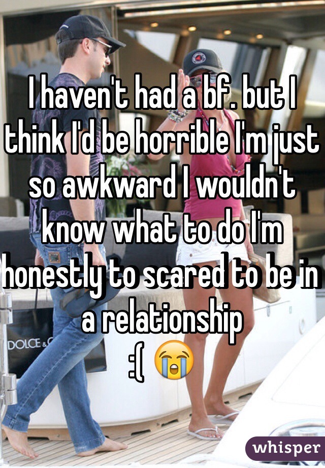 I haven't had a bf. but I think I'd be horrible I'm just so awkward I wouldn't know what to do I'm honestly to scared to be in a relationship 
:( 😭