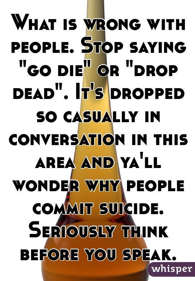 What is wrong with people. Stop saying "go die" or "drop dead". It's dropped so casually in conversation in this area and ya'll wonder why people commit suicide. Seriously think before you speak. 