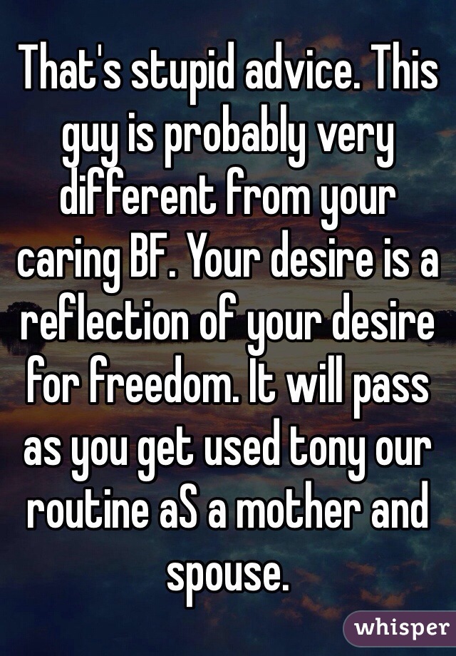 That's stupid advice. This guy is probably very different from your caring BF. Your desire is a reflection of your desire for freedom. It will pass as you get used tony our routine aS a mother and spouse. 