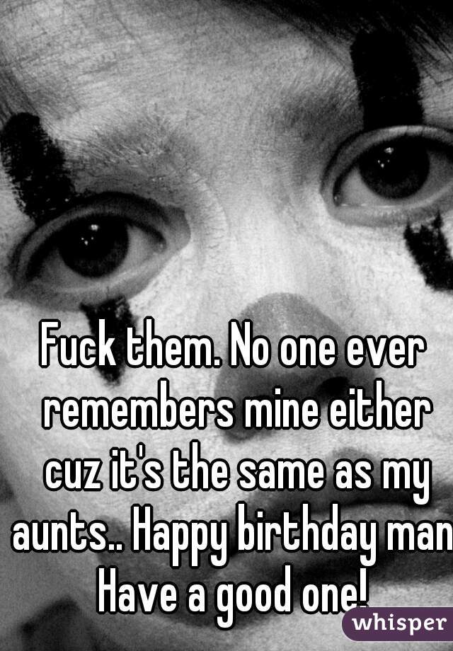 Fuck them. No one ever remembers mine either cuz it's the same as my aunts.. Happy birthday man. Have a good one! 