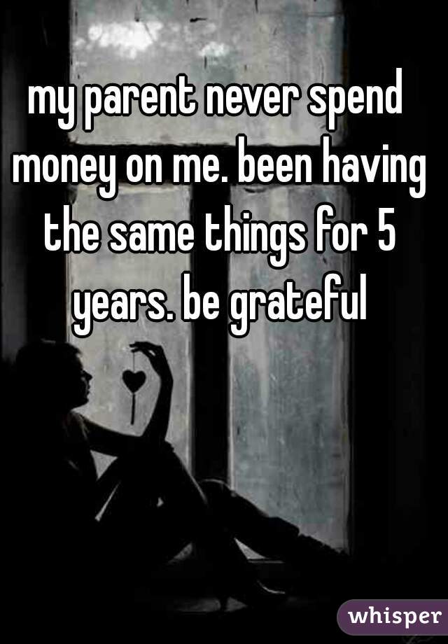 my parent never spend money on me. been having the same things for 5 years. be grateful