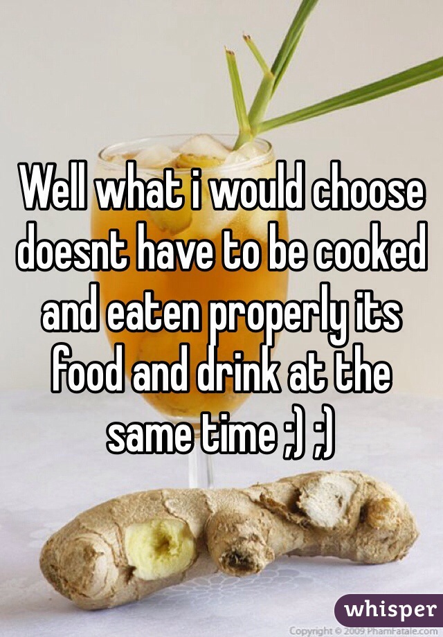 Well what i would choose doesnt have to be cooked and eaten properly its food and drink at the same time ;) ;)