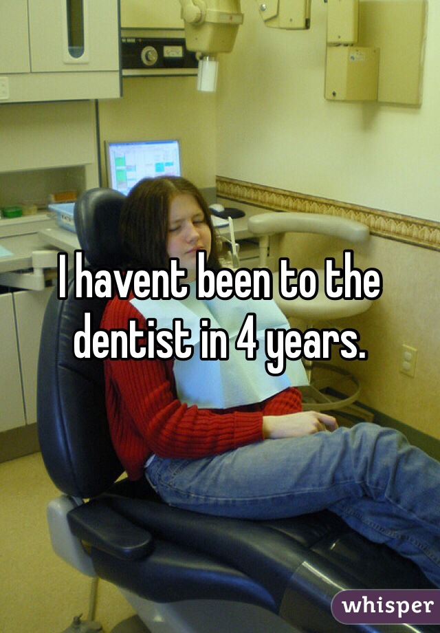 I havent been to the dentist in 4 years. 